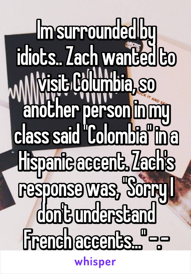 Im surrounded by idiots.. Zach wanted to visit Columbia, so another person in my class said "Colombia" in a Hispanic accent. Zach's response was, "Sorry I don't understand French accents..." -.-