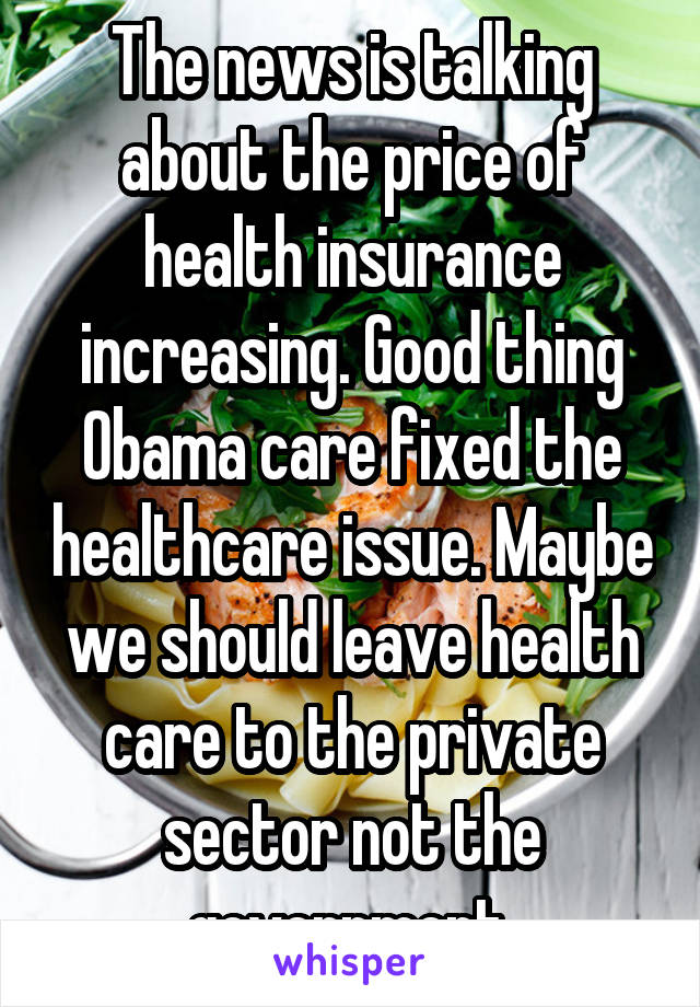 The news is talking about the price of health insurance increasing. Good thing Obama care fixed the healthcare issue. Maybe we should leave health care to the private sector not the government.