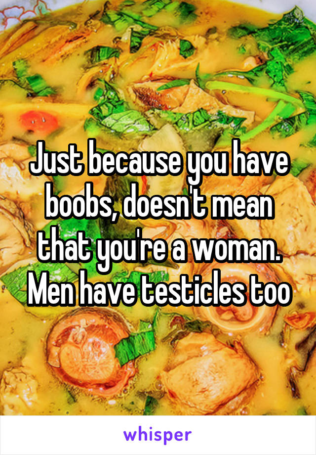 Just because you have boobs, doesn't mean that you're a woman. Men have testicles too