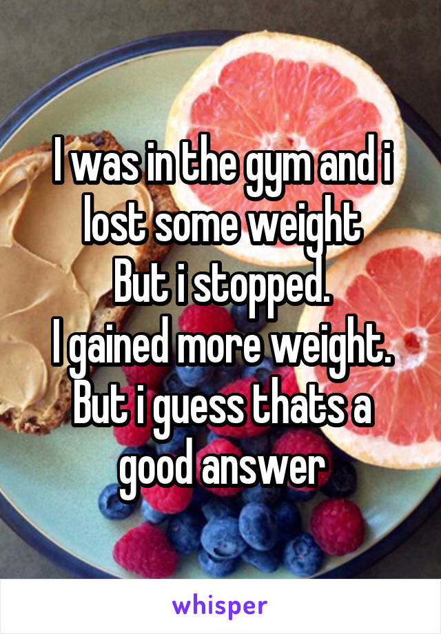 I was in the gym and i lost some weight
But i stopped.
I gained more weight.
But i guess thats a good answer