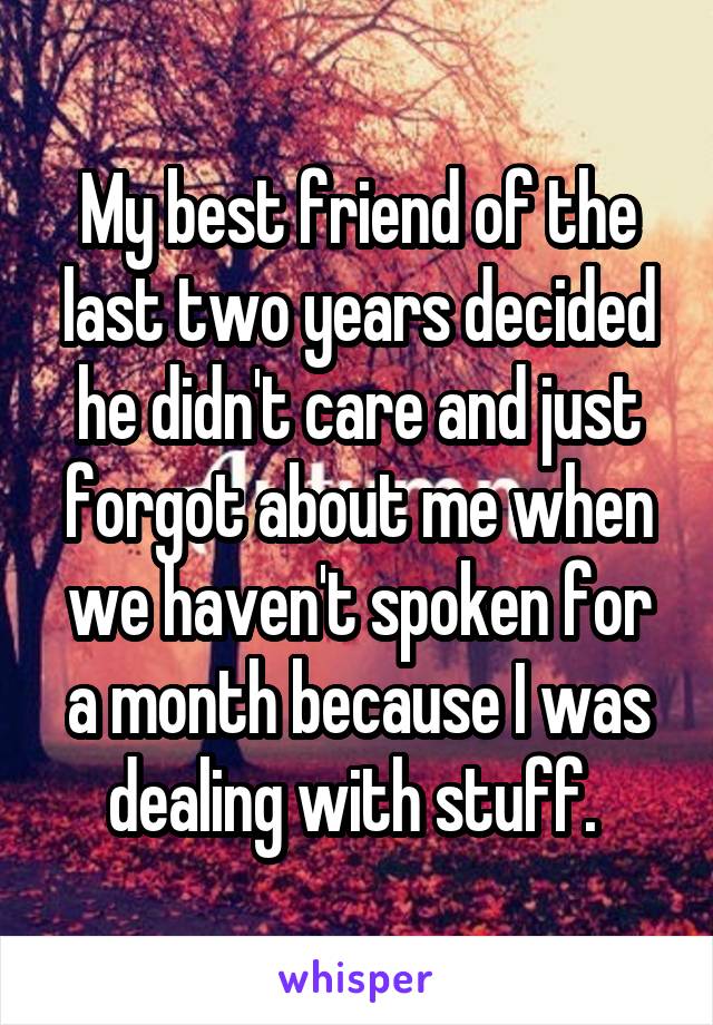My best friend of the last two years decided he didn't care and just forgot about me when we haven't spoken for a month because I was dealing with stuff. 