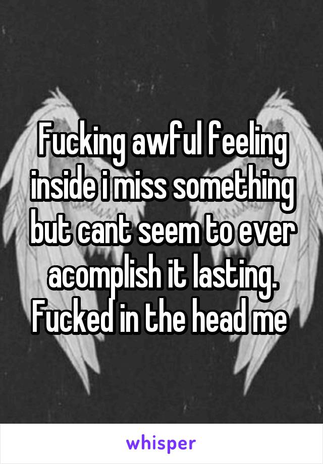 Fucking awful feeling inside i miss something but cant seem to ever acomplish it lasting. Fucked in the head me 