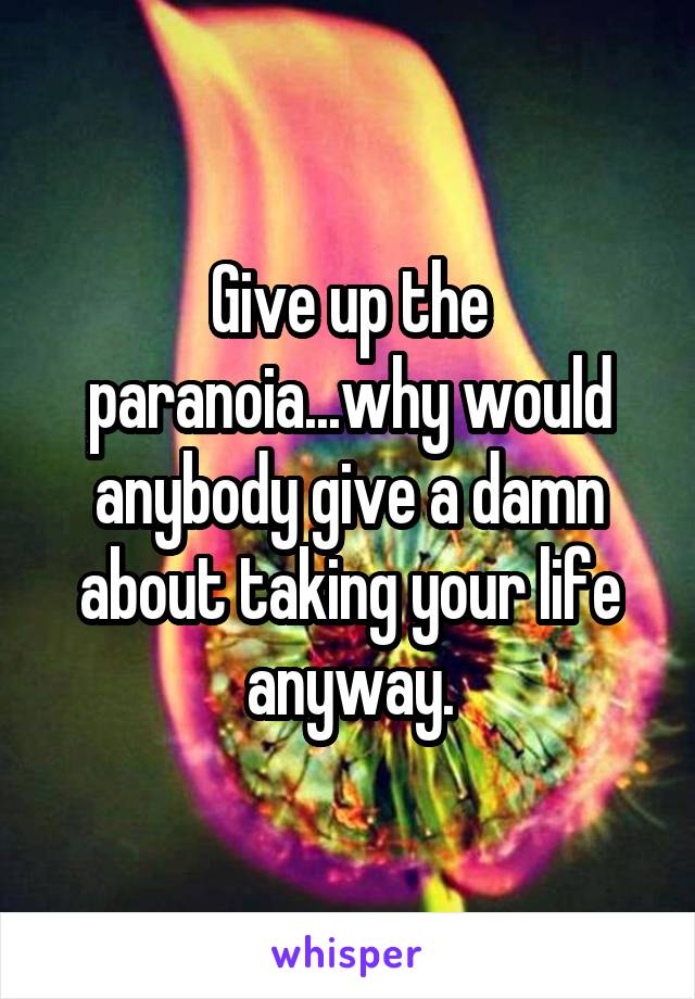 Give up the paranoia...why would anybody give a damn about taking your life anyway.