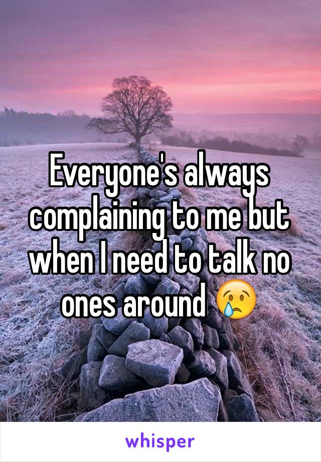 Everyone's always complaining to me but when I need to talk no ones around 😢