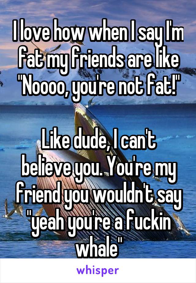 I love how when I say I'm fat my friends are like "Noooo, you're not fat!"

Like dude, I can't believe you. You're my friend you wouldn't say "yeah you're a fuckin whale"