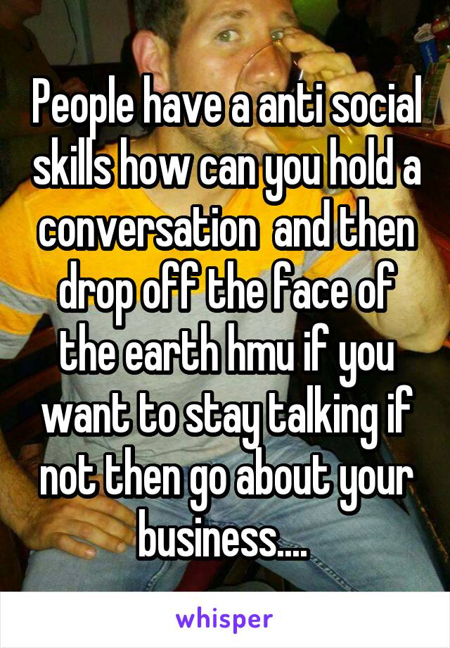 People have a anti social skills how can you hold a conversation  and then drop off the face of the earth hmu if you want to stay talking if not then go about your business.... 
