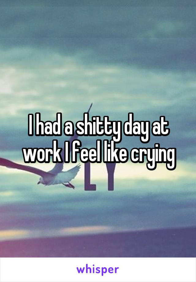 I had a shitty day at work I feel like crying