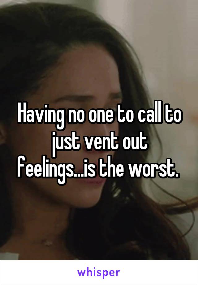 Having no one to call to just vent out feelings...is the worst. 