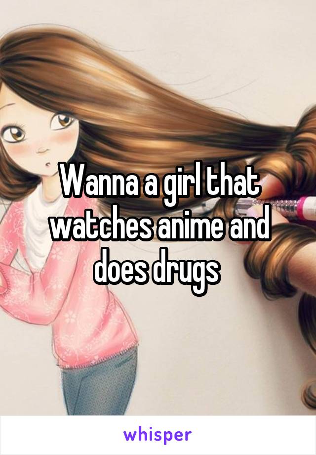 Wanna a girl that watches anime and does drugs 