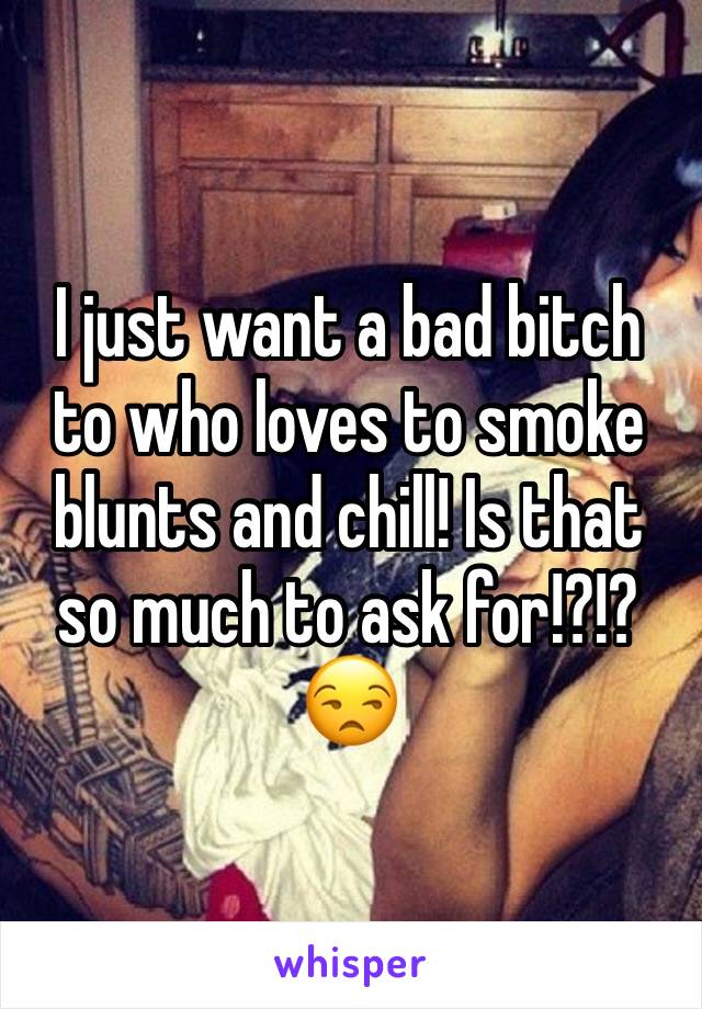 I just want a bad bitch to who loves to smoke blunts and chill! Is that so much to ask for!?!? 😒