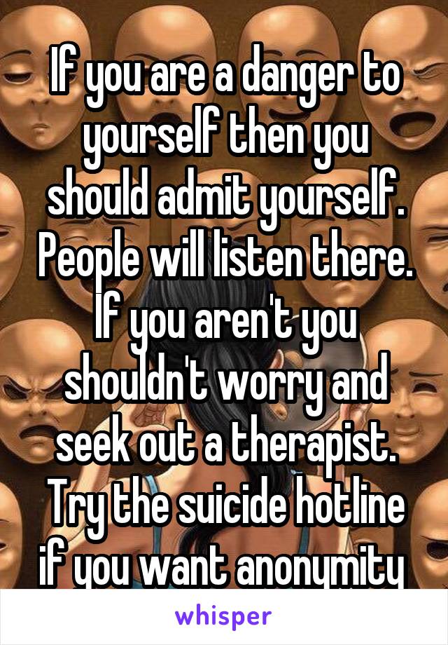 If you are a danger to yourself then you should admit yourself. People will listen there. If you aren't you shouldn't worry and seek out a therapist. Try the suicide hotline if you want anonymity 