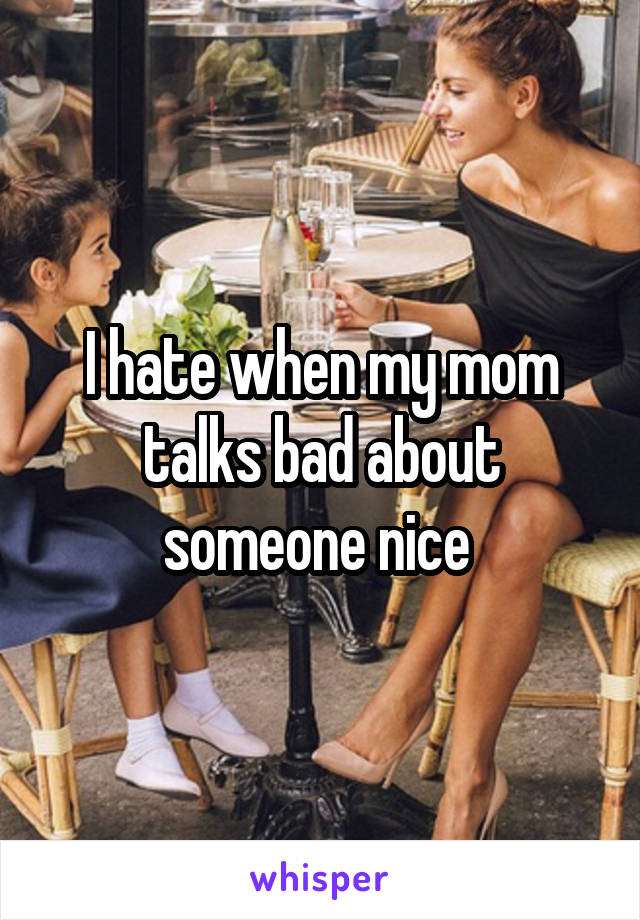 I hate when my mom talks bad about someone nice 