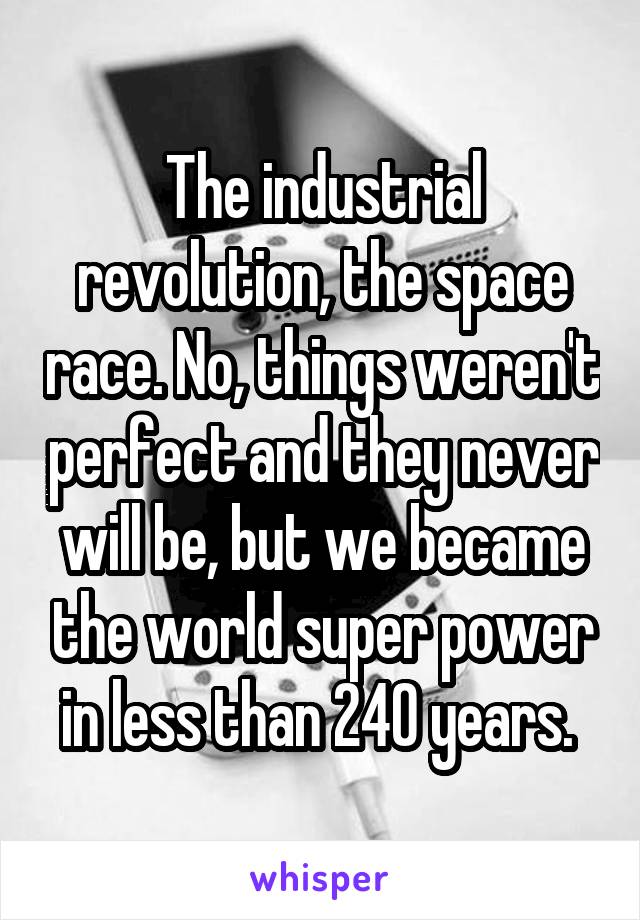 The industrial revolution, the space race. No, things weren't perfect and they never will be, but we became the world super power in less than 240 years. 