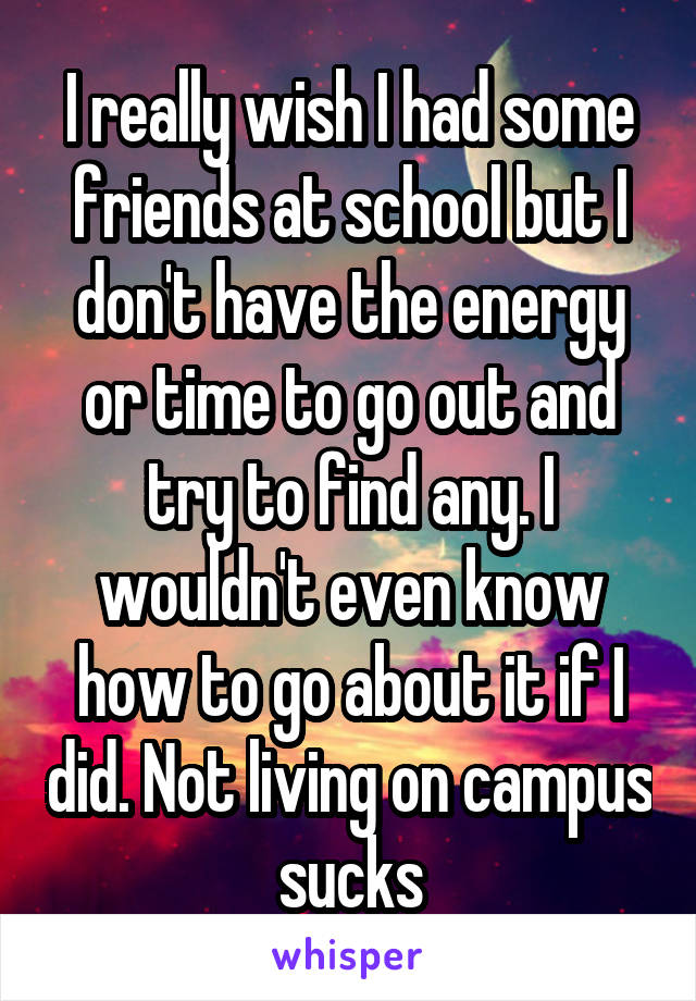 I really wish I had some friends at school but I don't have the energy or time to go out and try to find any. I wouldn't even know how to go about it if I did. Not living on campus sucks