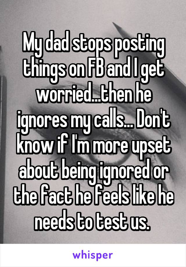 My dad stops posting things on FB and I get worried...then he ignores my calls... Don't know if I'm more upset about being ignored or the fact he feels like he needs to test us. 
