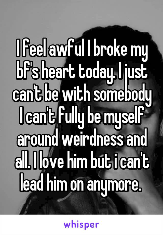 I feel awful I broke my bf's heart today. I just can't be with somebody I can't fully be myself around weirdness and all. I love him but i can't lead him on anymore. 