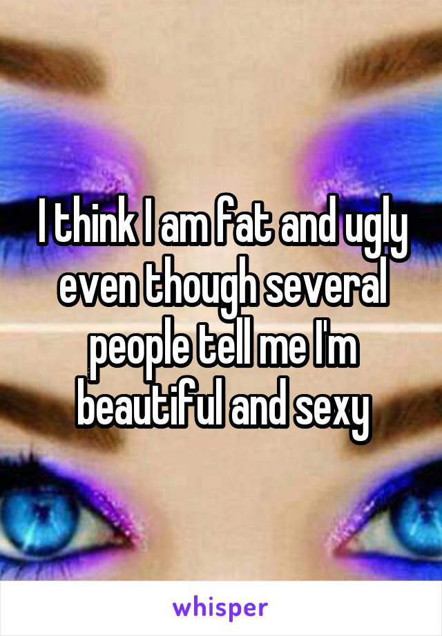 I think I am fat and ugly even though several people tell me I'm beautiful and sexy
