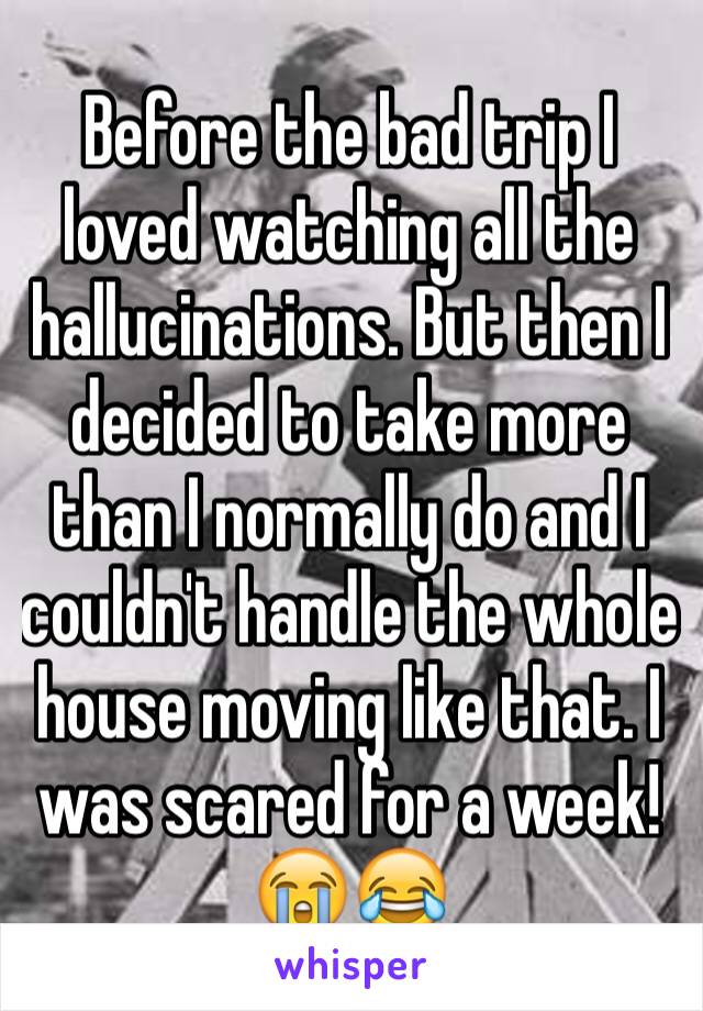 Before the bad trip I loved watching all the hallucinations. But then I decided to take more than I normally do and I couldn't handle the whole house moving like that. I was scared for a week!😭😂
