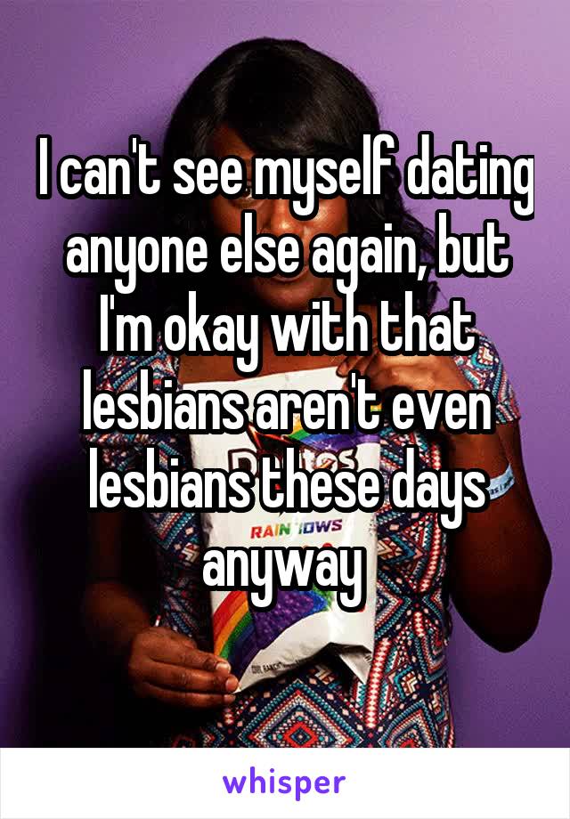 I can't see myself dating anyone else again, but I'm okay with that lesbians aren't even lesbians these days anyway 
