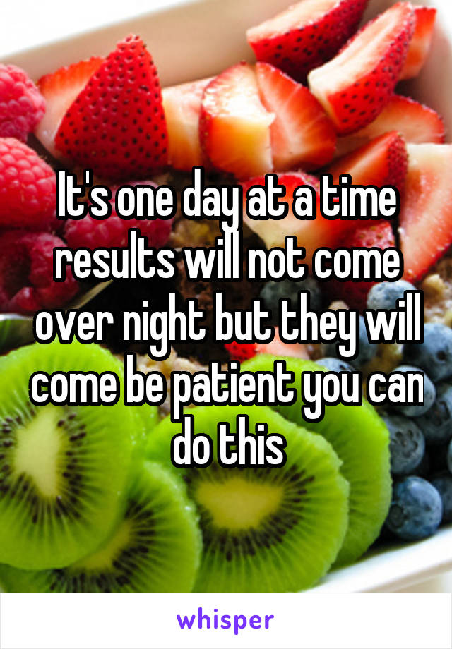 It's one day at a time results will not come over night but they will come be patient you can do this