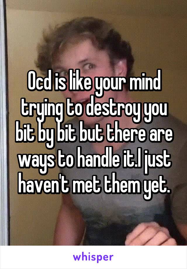 Ocd is like your mind trying to destroy you bit by bit but there are ways to handle it.I just haven't met them yet.