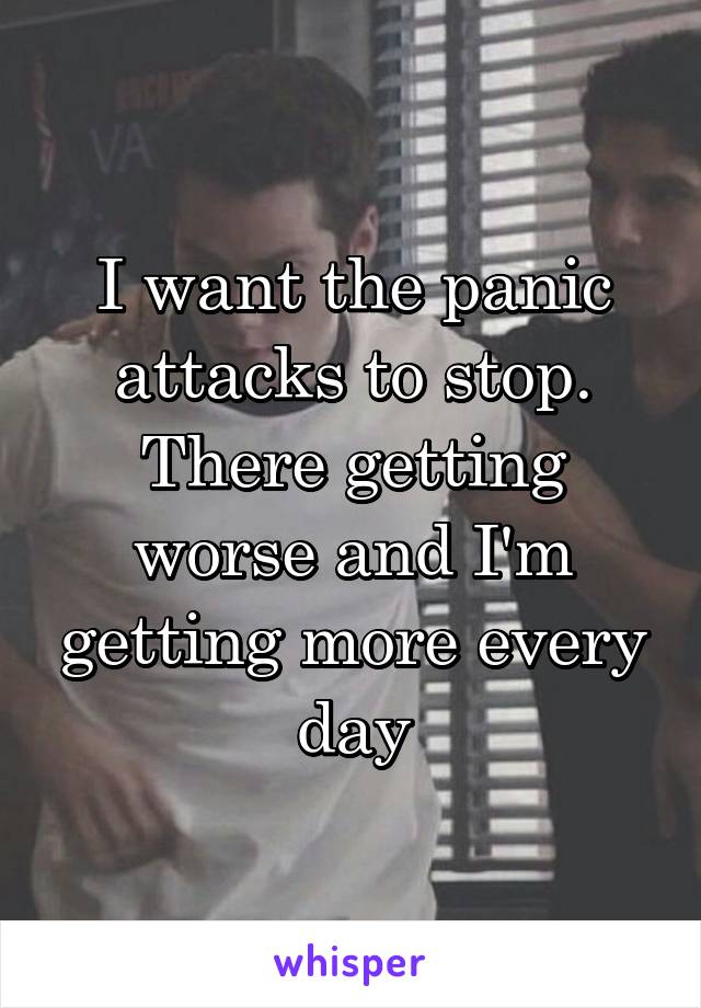 I want the panic attacks to stop. There getting worse and I'm getting more every day