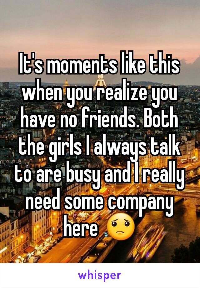 It's moments like this when you realize you have no friends. Both the girls I always talk to are busy and I really need some company here 😟