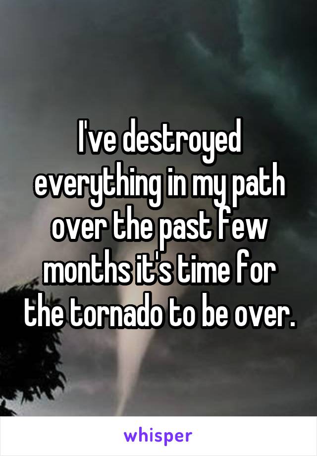 I've destroyed everything in my path over the past few months it's time for the tornado to be over.
