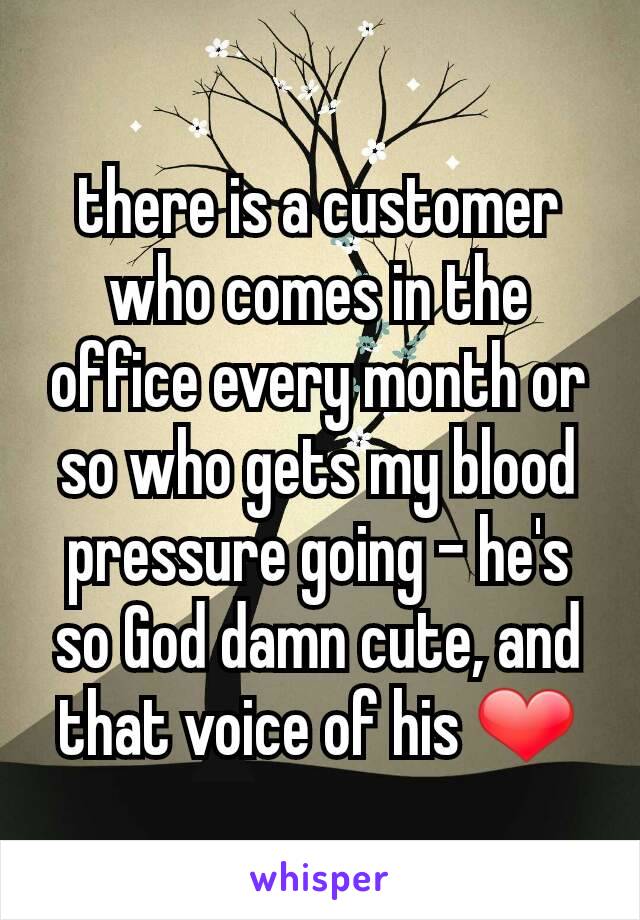 there is a customer who comes in the office every month or so who gets my blood pressure going - he's so God damn cute, and that voice of his ❤