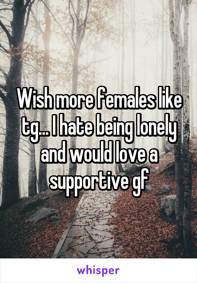 Wish more females like tg... I hate being lonely and would love a supportive gf