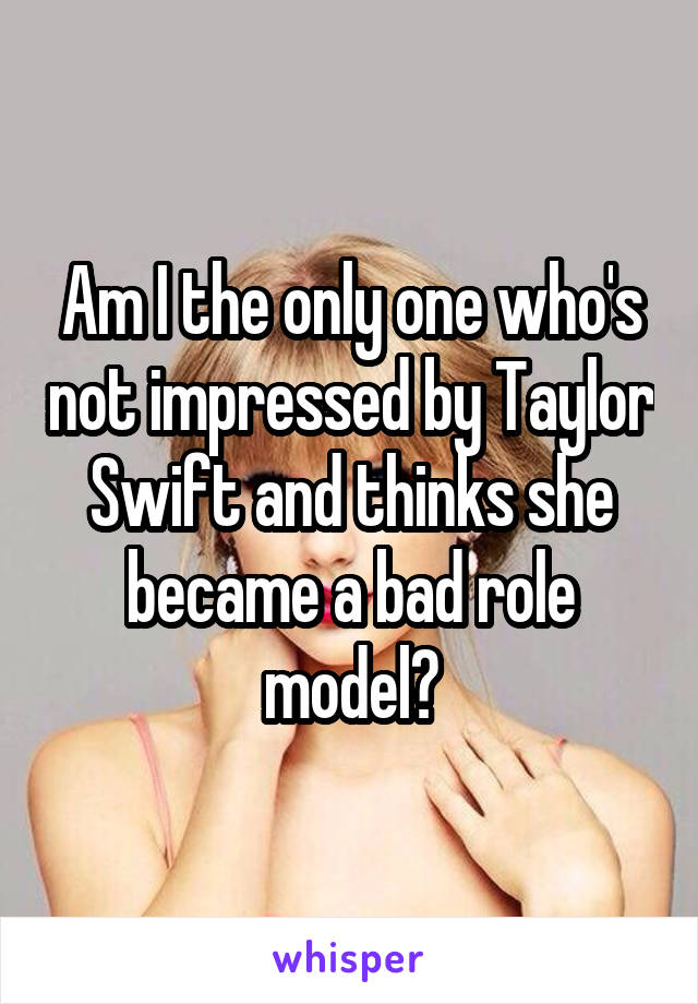 Am I the only one who's not impressed by Taylor Swift and thinks she became a bad role model?