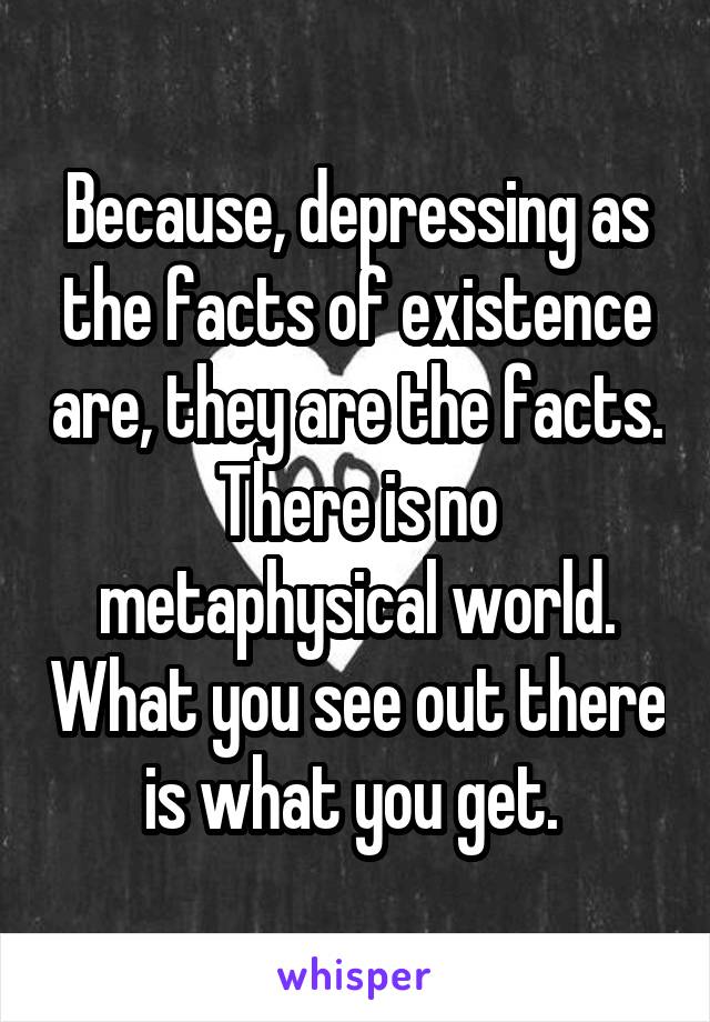 Because, depressing as the facts of existence are, they are the facts. There is no metaphysical world. What you see out there is what you get. 
