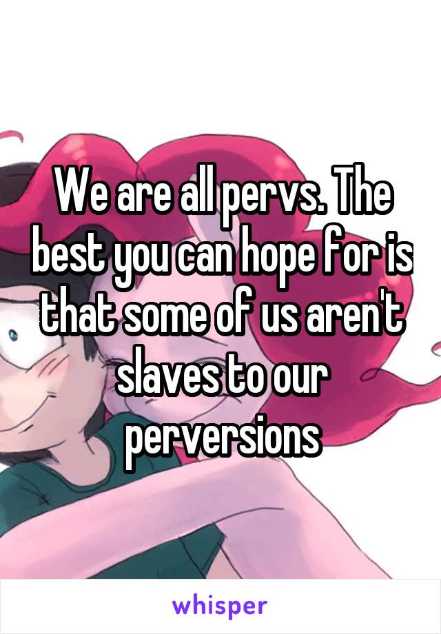 We are all pervs. The best you can hope for is that some of us aren't slaves to our perversions