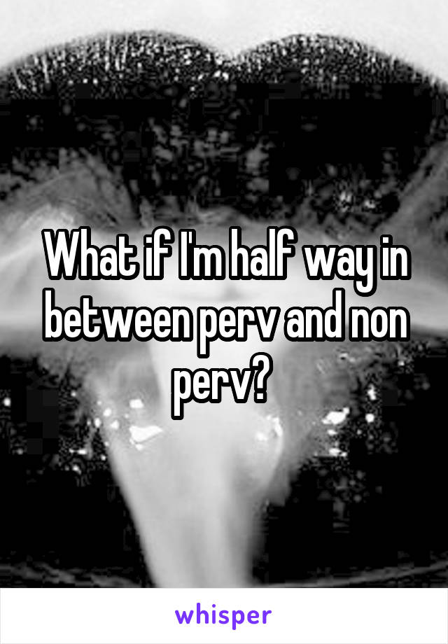What if I'm half way in between perv and non perv? 