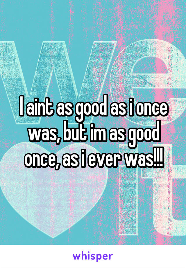 I aint as good as i once was, but im as good once, as i ever was!!!