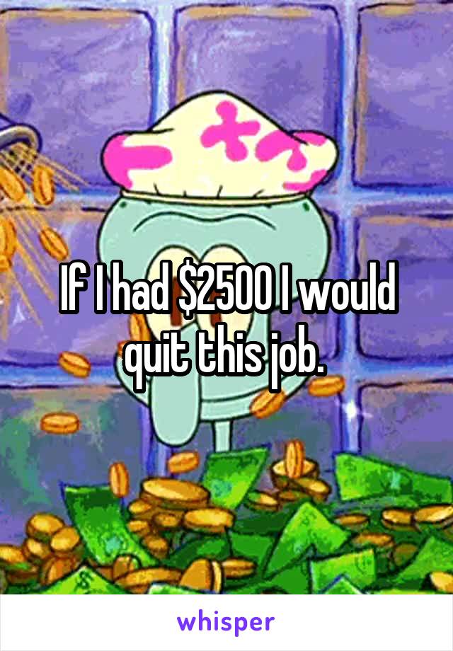 If I had $2500 I would quit this job. 