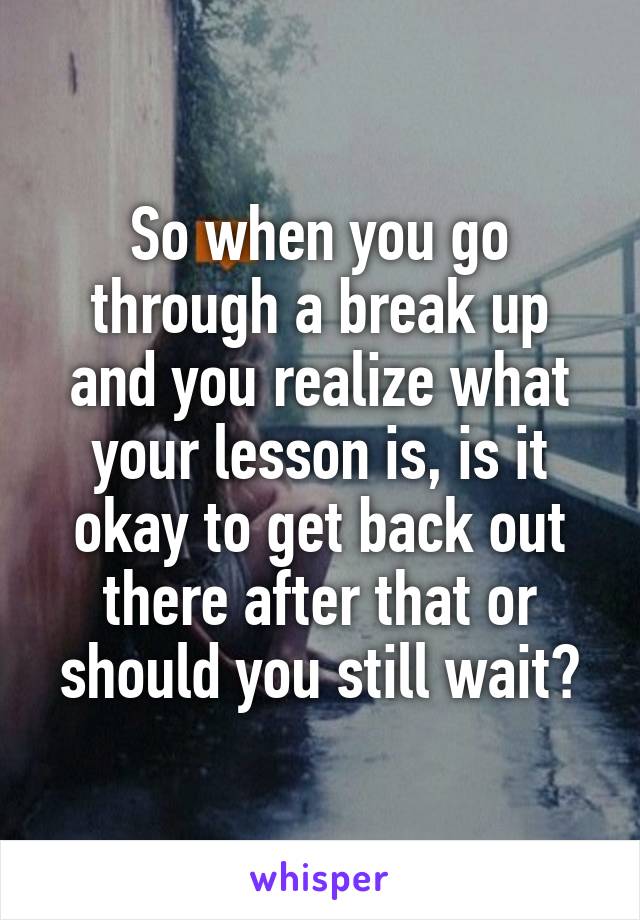 So when you go through a break up and you realize what your lesson is, is it okay to get back out there after that or should you still wait?