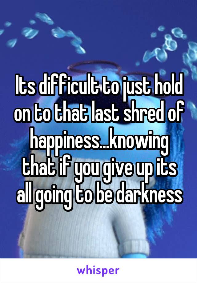 Its difficult to just hold on to that last shred of happiness...knowing that if you give up its all going to be darkness