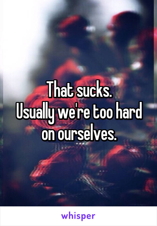 That sucks.
Usually we're too hard on ourselves.