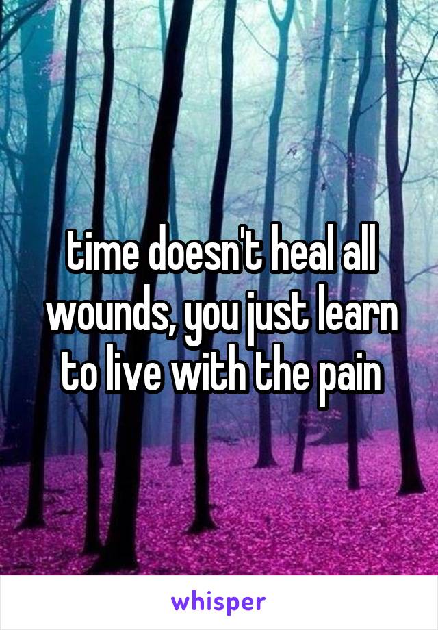 time doesn't heal all wounds, you just learn to live with the pain