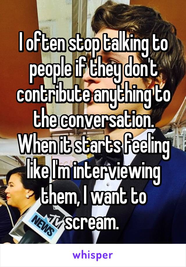 I often stop talking to people if they don't contribute anything to the conversation. When it starts feeling like I'm interviewing them, I want to scream. 