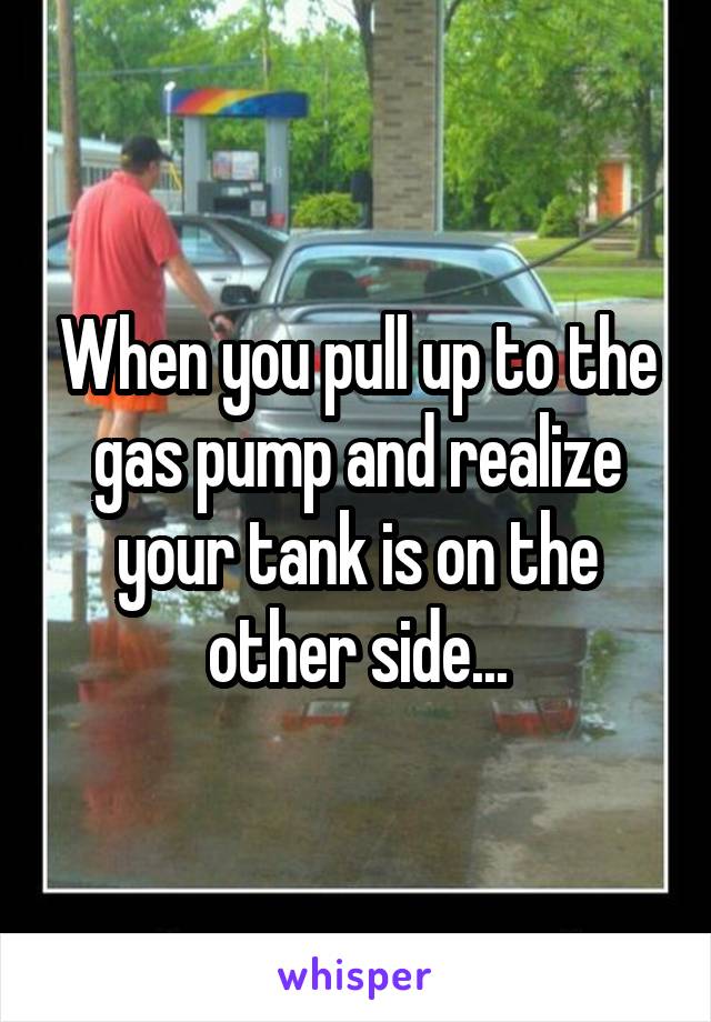 When you pull up to the gas pump and realize your tank is on the other side...