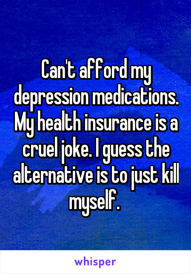 Can't afford my depression medications. My health insurance is a cruel joke. I guess the alternative is to just kill myself. 
