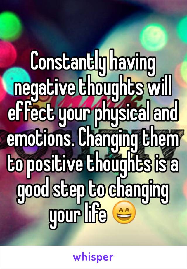 Constantly having negative thoughts will effect your physical and emotions. Changing them to positive thoughts is a good step to changing your life 😄