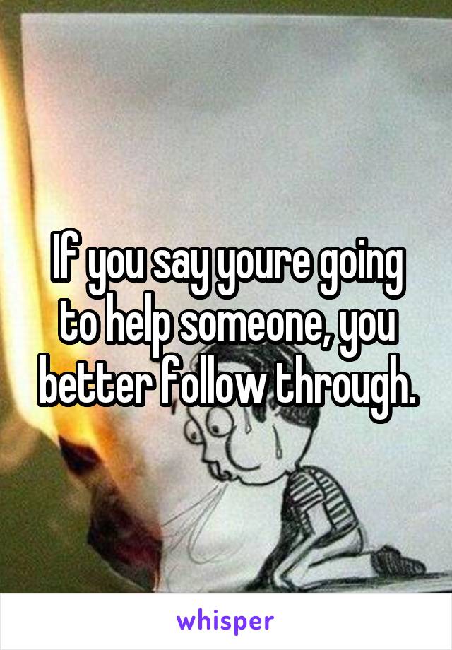 If you say youre going to help someone, you better follow through.