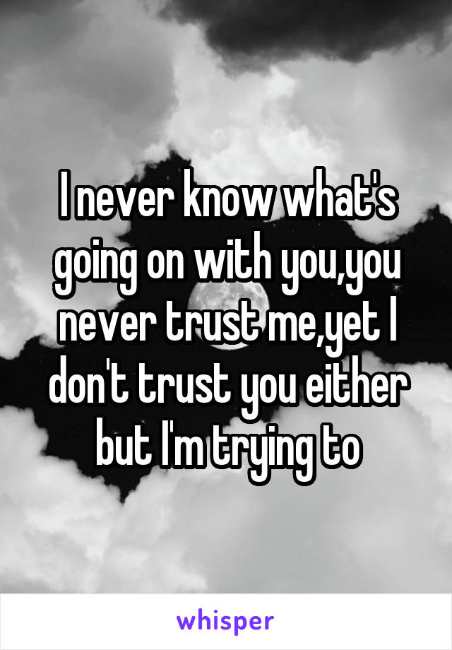 I never know what's going on with you,you never trust me,yet I don't trust you either but I'm trying to