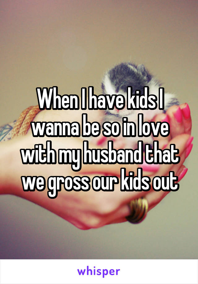 When I have kids I wanna be so in love with my husband that we gross our kids out