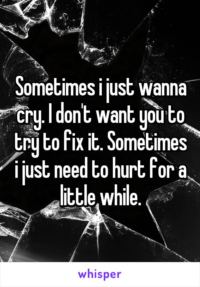Sometimes i just wanna cry. I don't want you to try to fix it. Sometimes i just need to hurt for a little while.