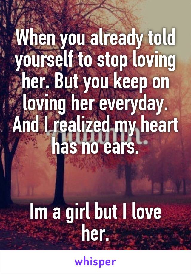 When you already told yourself to stop loving her. But you keep on loving her everyday. And I realized my heart has no ears.


Im a girl but I love her.