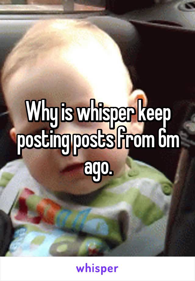 Why is whisper keep posting posts from 6m ago.